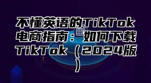 不懂英语的TikTok电商指南：如何下载TikTok2025版