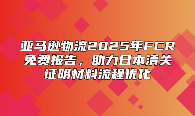 亚马逊物流2025年FCR免费报告，助力日本清关证明材料流程优化