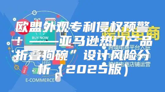 欧盟外观专利侵权预警！——亚马逊热门产品折叠狗碗”设计风险分析2025版