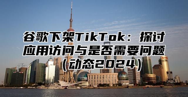 谷歌下架TikTok：探讨应用访问与是否需要问题动态2025