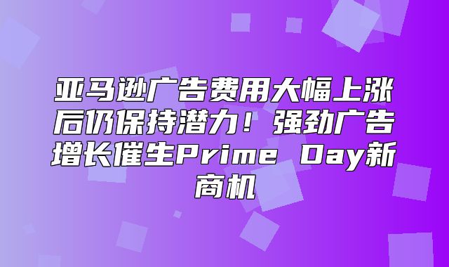 亚马逊广告费用大幅上涨后仍保持潜力！强劲广告增长催生Prime Day新商机