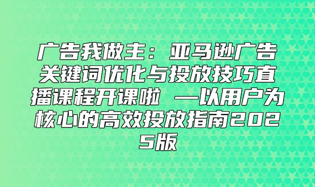 广告我做主：亚马逊广告关键词优化与投放技巧直播课程开课啦 —以用户为核心的高效投放指南2025版