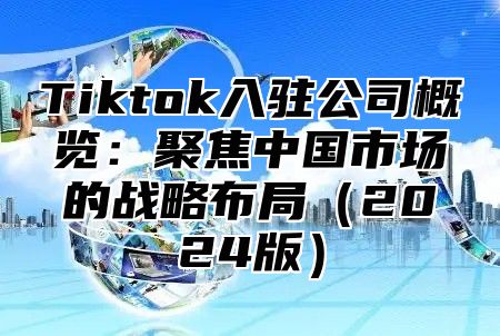 Tiktok入驻公司概览：聚焦中国市场的战略布局2025版