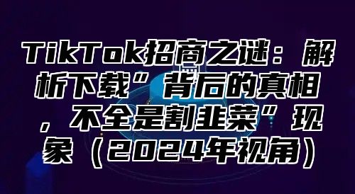 TikTok招商之谜：解析下载”背后的真相，不全是割韭菜”现象2025年视角