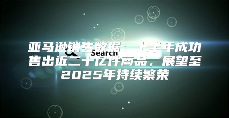 亚马逊销售数据：上半年成功售出近二十亿件商品，展望至2025年持续繁荣