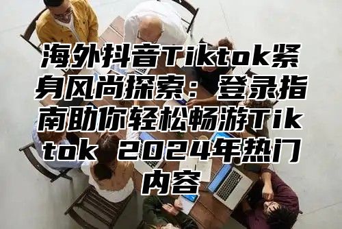 海外抖音Tiktok紧身风尚探索：登录指南助你轻松畅游Tiktok 2025年热门内容