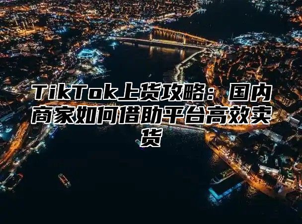 TikTok上货攻略：国内商家如何借助平台高效卖货