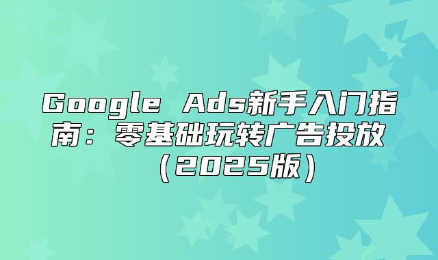 Google Ads新手入门指南：零基础玩转广告投放2025版