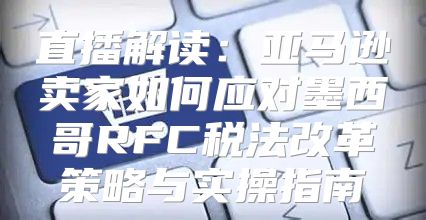 直播解读：亚马逊卖家如何应对墨西哥RFC税法改革策略与实操指南