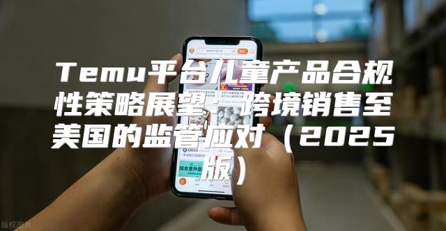 Temu平台儿童产品合规性策略展望：跨境销售至美国的监管应对2025版