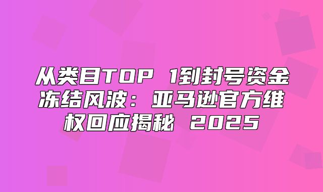从类目TOP 1到封号资金冻结风波：亚马逊官方维权回应揭秘 2025