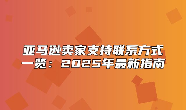 亚马逊卖家支持联系方式一览：2025年最新指南