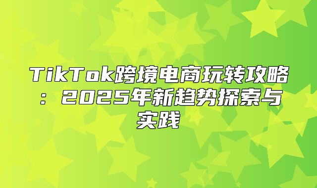 TikTok跨境电商玩转攻略：2025年新趋势探索与实践