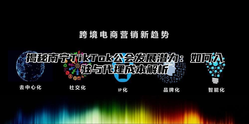 揭秘南宁TikTok公会发展潜力：如何入驻与代理成本解析