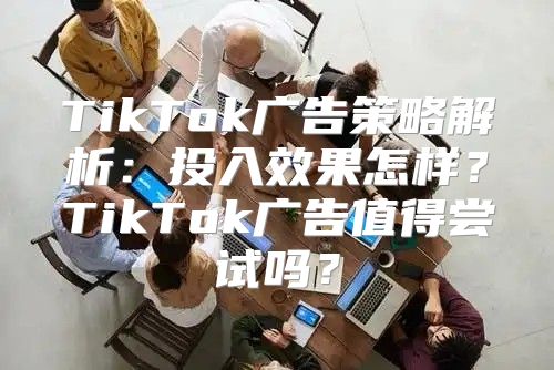 TikTok广告策略解析：投入效果怎样？TikTok广告值得尝试吗？
