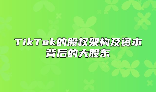 TikTok的股权架构及资本背后的大股东