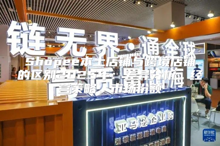 Shopee本土店铺与跨境店铺的区别2025年：差异分析、经营策略、市场份额