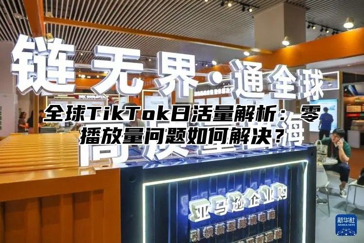 全球TikTok日活量解析：零播放量问题如何解决？