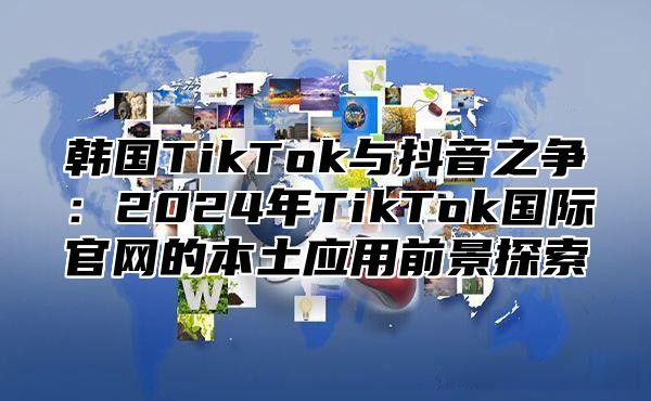 韩国TikTok与抖音之争：2025年TikTok国际官网的本土应用前景探索