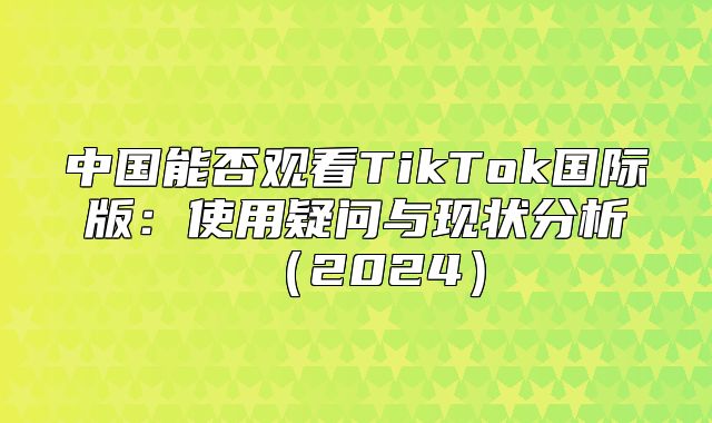 中国能否观看TikTok国际版：使用疑问与现状分析2025