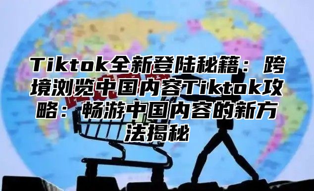 Tiktok全新登陆秘籍：跨境浏览中国内容Tiktok攻略：畅游中国内容的新方法揭秘