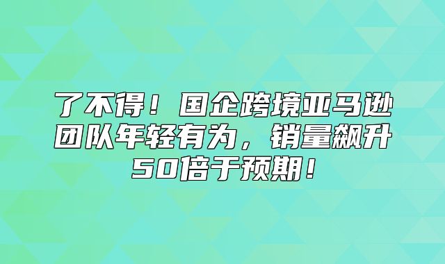 了不得！国企跨境亚马逊团队年轻有为，销量飙升50倍于预期！