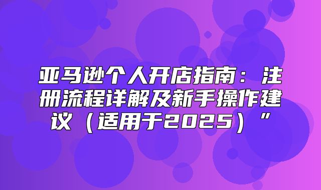 亚马逊个人开店指南：注册流程详解及新手操作建议适用于2025”