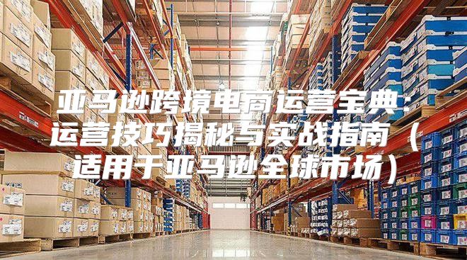 亚马逊跨境电商运营宝典：运营技巧揭秘与实战指南适用于亚马逊全球市场