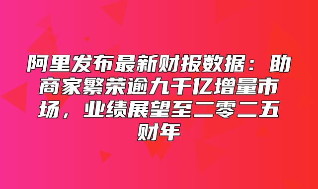 阿里发布最新财报数据：助商家繁荣逾九千亿增量市场，业绩展望至二零二五财年