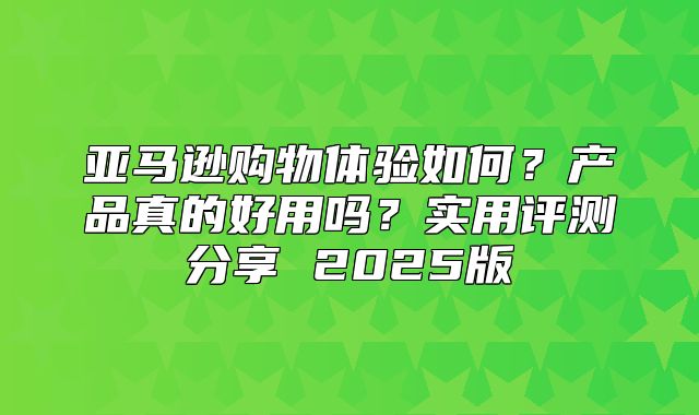 亚马逊购物体验如何？产品真的好用吗？实用评测分享 2025版