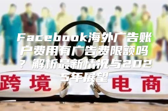 Facebook海外广告账户费用有广告费限额吗？解析最新情况与2025年展望