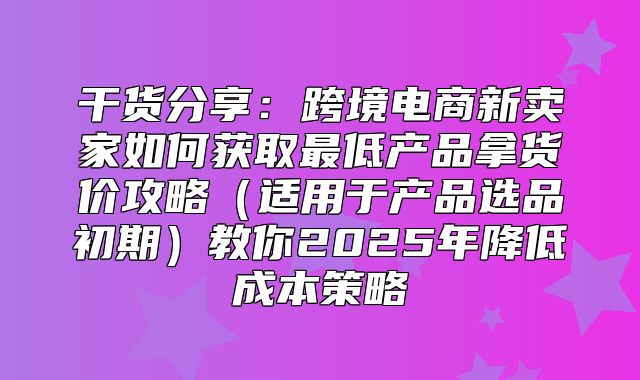 干货分享：跨境电商新卖家如何获取最低产品拿货价攻略适用于产品选品初期教你2025年降低成本策略