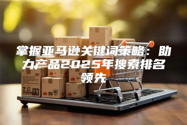 掌握亚马逊关键词策略：助力产品2025年搜索排名领先