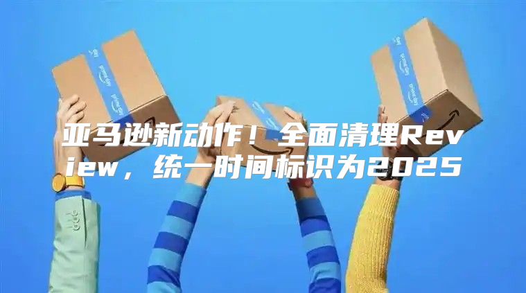 亚马逊新动作！全面清理Review，统一时间标识为2025