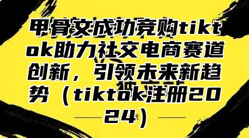 甲骨文成功竞购tiktok助力社交电商赛道创新，引领未来新趋势tiktok注册2025