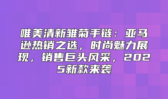 唯美清新雏菊手链：亚马逊热销之选，时尚魅力展现，销售巨头风采，2025新款来袭