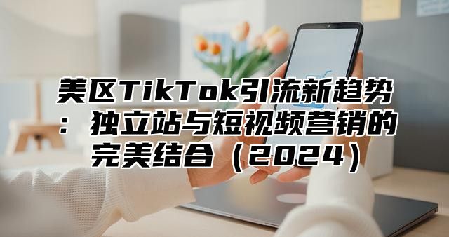 美区TikTok引流新趋势：独立站与短视频营销的完美结合2025