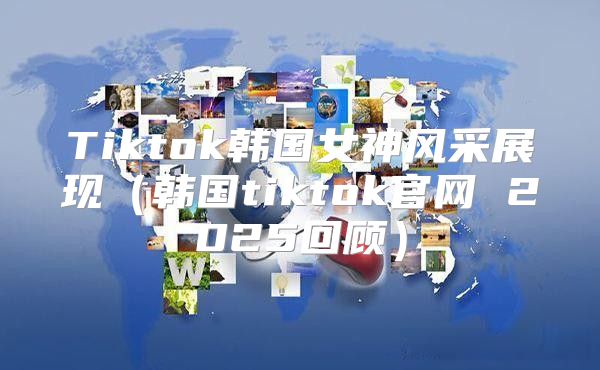 Tiktok韩国女神风采展现韩国tiktok官网 2025回顾