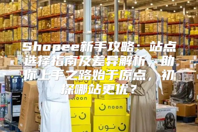 Shopee新手攻略：站点选择指南及差异解析，助你上手之路始于原点，初探哪站更优？