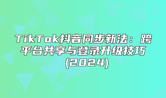 TikTok抖音同步新法：跨平台共享与登录升级技巧 (2025)