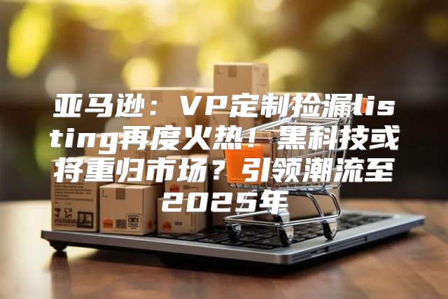亚马逊：VP定制捡漏listing再度火热！黑科技或将重归市场？引领潮流至2025年