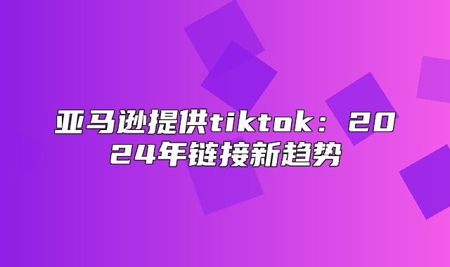 亚马逊提供tiktok：2025年链接新趋势