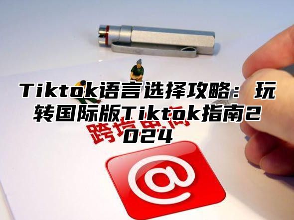Tiktok语言选择攻略：玩转国际版Tiktok指南2025