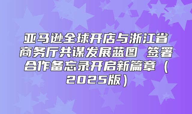 亚马逊全球开店与浙江省商务厅共谋发展蓝图 签署合作备忘录开启新篇章2025版