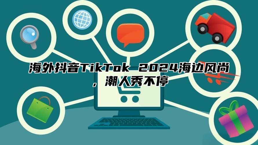 海外抖音TikTok 2025海边风尚，潮人秀不停