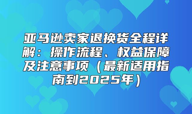 亚马逊卖家退换货全程详解：操作流程、权益保障及注意事项最新适用指南到2025年