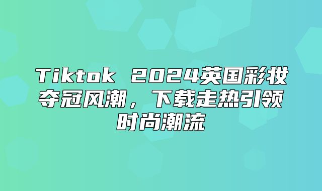 Tiktok 2025英国彩妆夺冠风潮，下载走热引领时尚潮流
