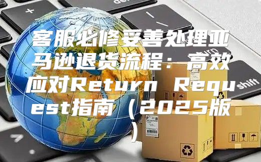 客服必修妥善处理亚马逊退货流程：高效应对Return Request指南2025版