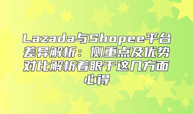 Lazada与Shopee平台差异解析：侧重点及优势对比解析着眼于这几方面心得