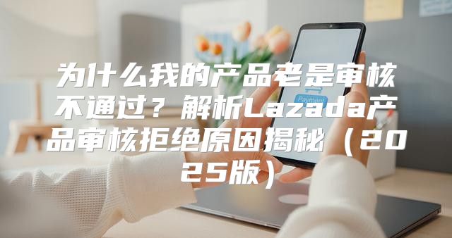 为什么我的产品老是审核不通过？解析Lazada产品审核拒绝原因揭秘2025版